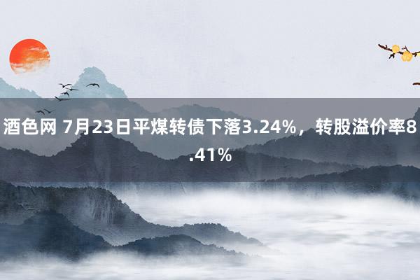 酒色网 7月23日平煤转债下落3.24%，转股溢价率8.41%