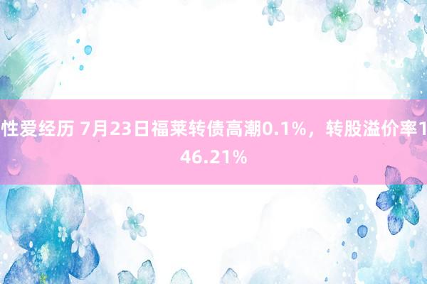 性爱经历 7月23日福莱转债高潮0.1%，转股溢价率146.21%