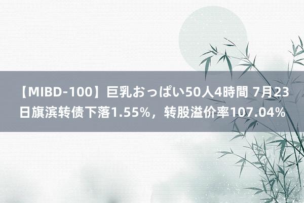 【MIBD-100】巨乳おっぱい50人4時間 7月23日旗滨转债下落1.55%，转股溢价率107.04%