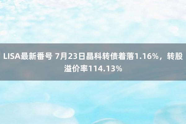 LISA最新番号 7月23日晶科转债着落1.16%，转股溢价率114.13%