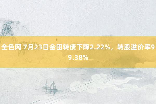 全色网 7月23日金田转债下降2.22%，转股溢价率99.38%