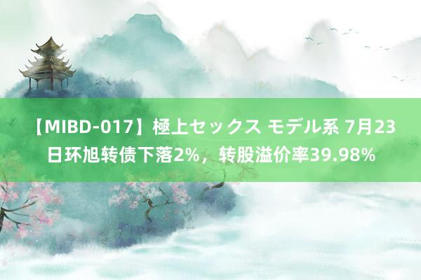 【MIBD-017】極上セックス モデル系 7月23日环旭转债下落2%，转股溢价率39.98%