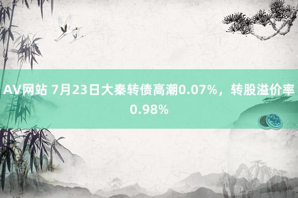 AV网站 7月23日大秦转债高潮0.07%，转股溢价率0.98%