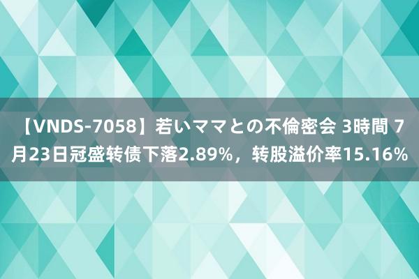 【VNDS-7058】若いママとの不倫密会 3時間 7月23日冠盛转债下落2.89%，转股溢价率15.16%