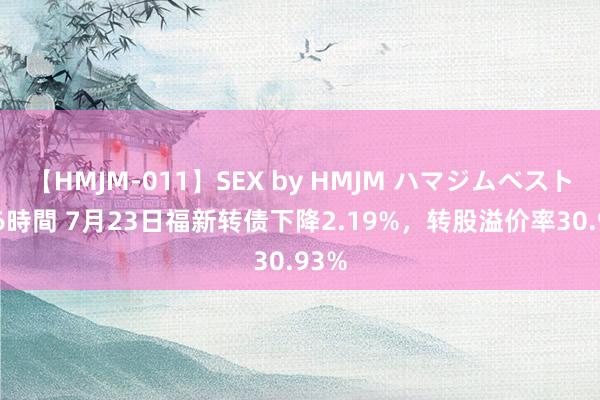 【HMJM-011】SEX by HMJM ハマジムベスト09 6時間 7月23日福新转债下降2.19%，转股溢价率30.93%