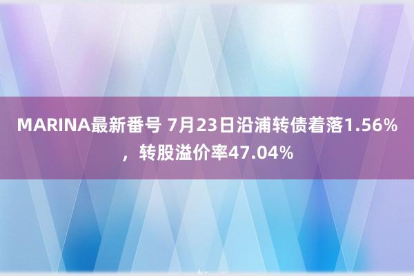 MARINA最新番号 7月23日沿浦转债着落1.56%，转股溢价率47.04%