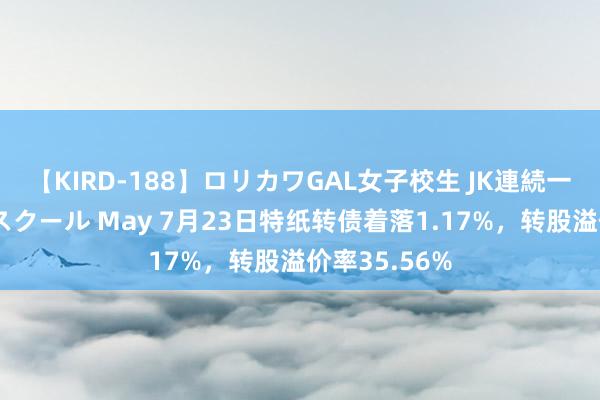 【KIRD-188】ロリカワGAL女子校生 JK連続一撃顔射ハイスクール May 7月23日特纸转债着落1.17%，转股溢价率35.56%