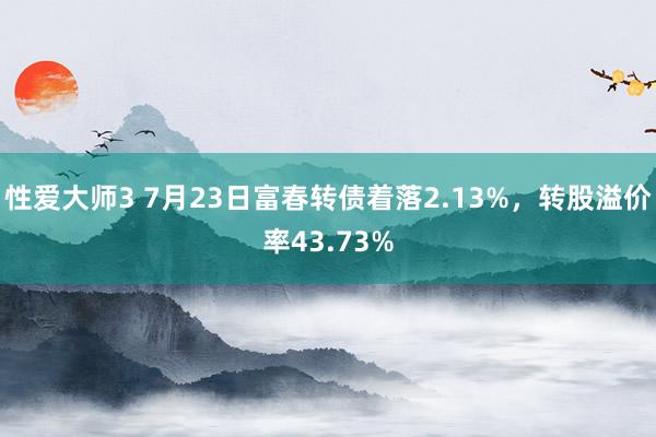 性爱大师3 7月23日富春转债着落2.13%，转股溢价率43.73%