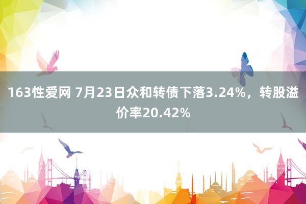 163性爱网 7月23日众和转债下落3.24%，转股溢价率20.42%