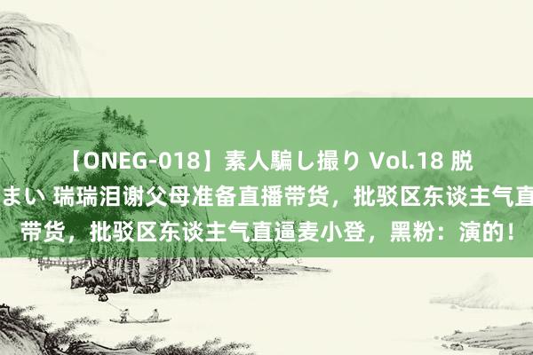 【ONEG-018】素人騙し撮り Vol.18 脱がし屋 美人限定。 三浦まい 瑞瑞泪谢父母准备直播带货，批驳区东谈主气直逼麦小登，黑粉：演的！