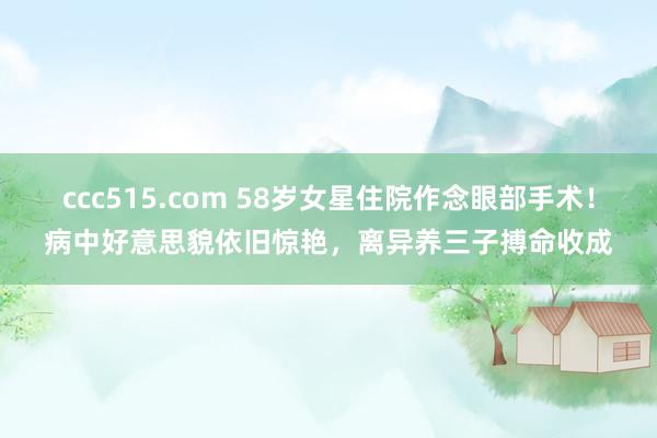 ccc515.com 58岁女星住院作念眼部手术！病中好意思貌依旧惊艳，离异养三子搏命收成