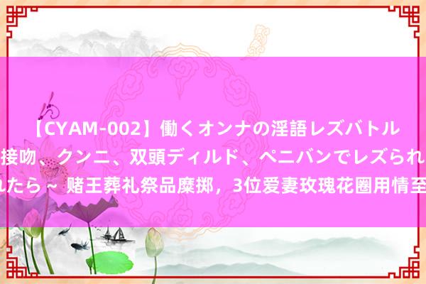 【CYAM-002】働くオンナの淫語レズバトル 2 ～もしも職場で濃厚接吻、クンニ、双頭ディルド、ペニバンでレズられたら～ 赌王葬礼祭品糜掷，3位爱妻玫瑰花圈用情至深，3房作念蛋糕慰劳记者