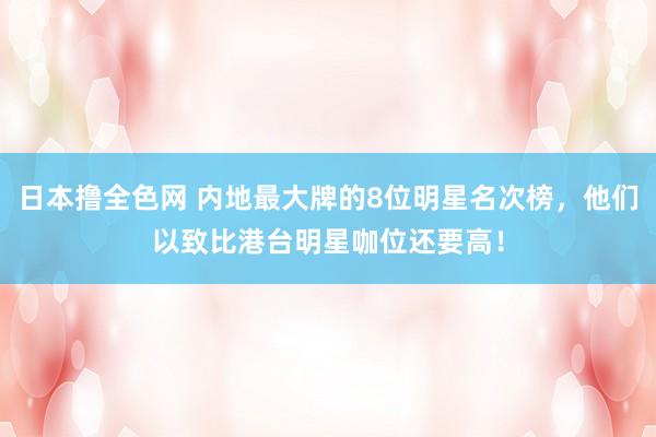 日本撸全色网 内地最大牌的8位明星名次榜，他们以致比港台明星咖位还要高！