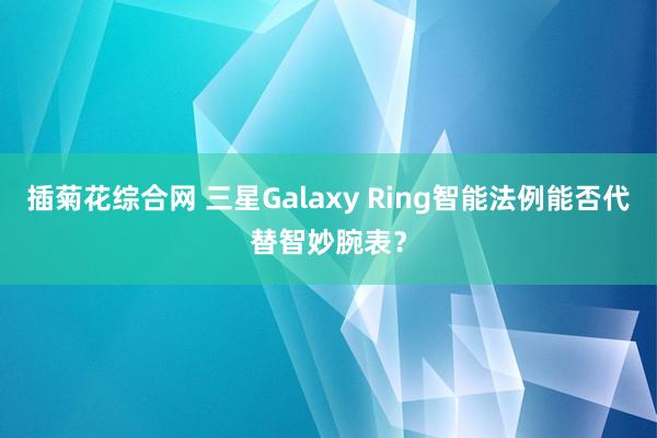 插菊花综合网 三星Galaxy Ring智能法例能否代替智妙腕表？