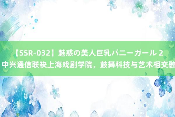 【SSR-032】魅惑の美人巨乳バニーガール 2 中兴通信联袂上海戏剧学院，鼓舞科技与艺术相交融