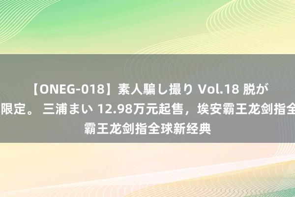 【ONEG-018】素人騙し撮り Vol.18 脱がし屋 美人限定。 三浦まい 12.98万元起售，埃安霸王龙剑指全球新经典