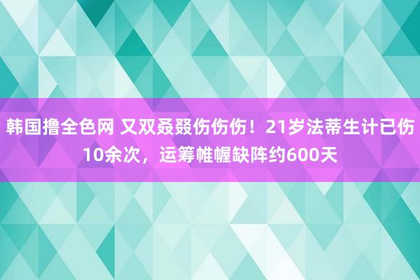 韩国撸全色网 又双叒叕伤伤伤！21岁法蒂生计已伤10余次，运筹帷幄缺阵约600天