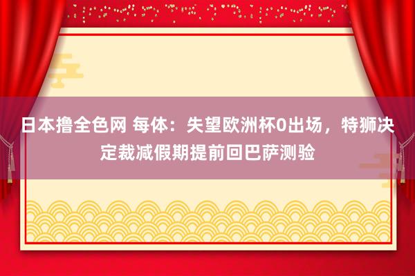 日本撸全色网 每体：失望欧洲杯0出场，特狮决定裁减假期提前回巴萨测验