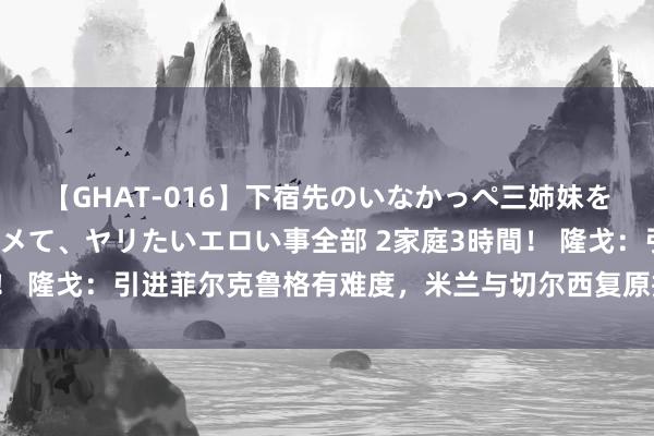 【GHAT-016】下宿先のいなかっぺ三姉妹を泥酔＆淫媚オイルでキメて、ヤリたいエロい事全部 2家庭3時間！ 隆戈：引进菲尔克鲁格有难度，米兰与切尔西复原接头谈布罗亚