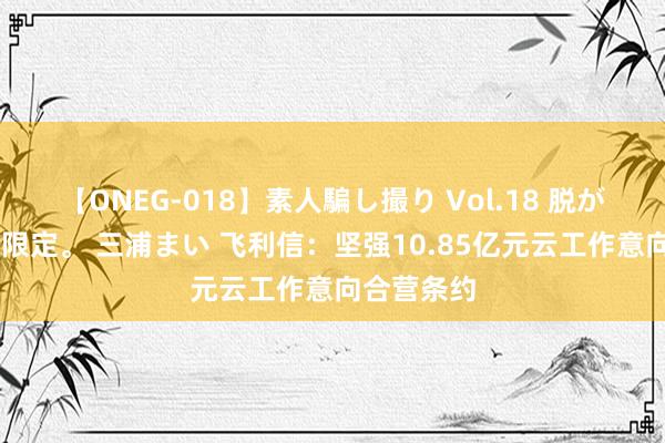 【ONEG-018】素人騙し撮り Vol.18 脱がし屋 美人限定。 三浦まい 飞利信：坚强10.85亿元云工作意向合营条约