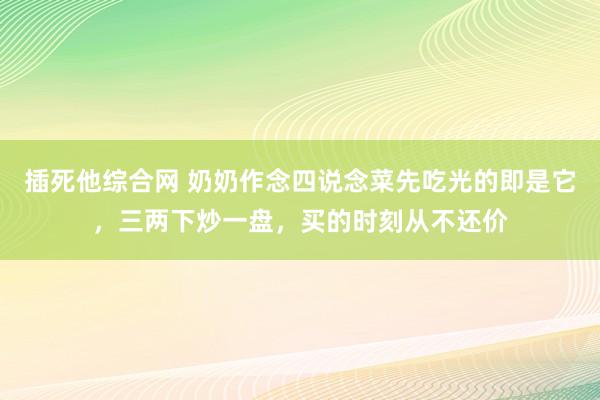 插死他综合网 奶奶作念四说念菜先吃光的即是它，三两下炒一盘，买的时刻从不还价