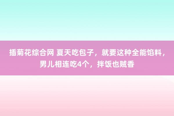 插菊花综合网 夏天吃包子，就要这种全能馅料，男儿相连吃4个，拌饭也贼香