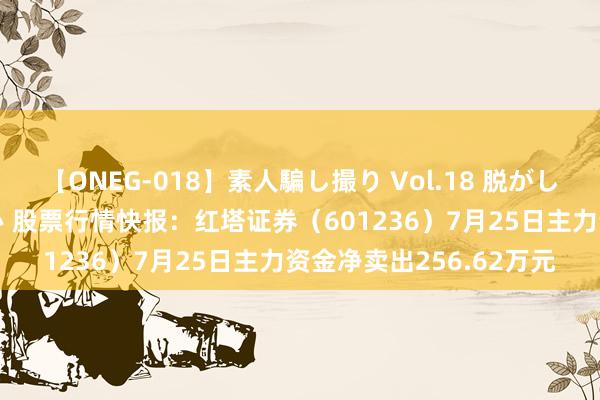 【ONEG-018】素人騙し撮り Vol.18 脱がし屋 美人限定。 三浦まい 股票行情快报：红塔证券（601236）7月25日主力资金净卖出256.62万元