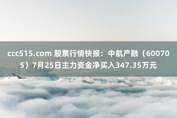 ccc515.com 股票行情快报：中航产融（600705）7月25日主力资金净买入347.35万元