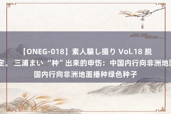 【ONEG-018】素人騙し撮り Vol.18 脱がし屋 美人限定。 三浦まい “种”出来的申饬：中国内行向非洲地面播种绿色种子