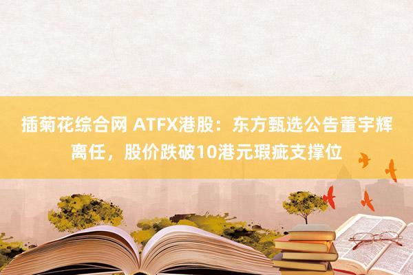 插菊花综合网 ATFX港股：东方甄选公告董宇辉离任，股价跌破10港元瑕疵支撑位