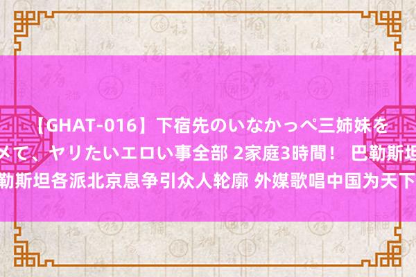 【GHAT-016】下宿先のいなかっぺ三姉妹を泥酔＆淫媚オイルでキメて、ヤリたいエロい事全部 2家庭3時間！ 巴勒斯坦各派北京息争引众人轮廓 外媒歌唱中国为天下和平作出切实孝敬