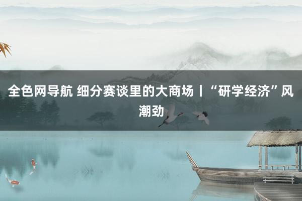 全色网导航 细分赛谈里的大商场丨“研学经济”风潮劲