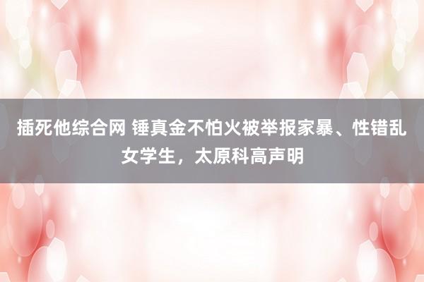 插死他综合网 锤真金不怕火被举报家暴、性错乱女学生，太原科高声明