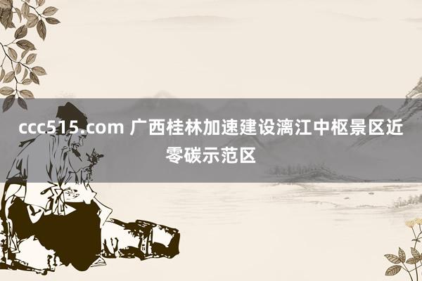 ccc515.com 广西桂林加速建设漓江中枢景区近零碳示范区