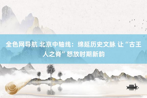 全色网导航 北京中轴线：绵延历史文脉 让“古王人之脊”怒放时期新韵