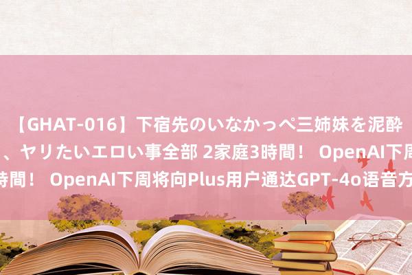 【GHAT-016】下宿先のいなかっぺ三姉妹を泥酔＆淫媚オイルでキメて、ヤリたいエロい事全部 2家庭3時間！ OpenAI下周将向Plus用户通达GPT-4o语音方式