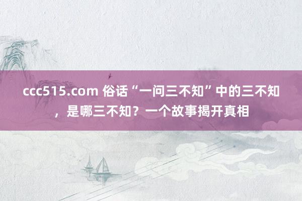 ccc515.com 俗话“一问三不知”中的三不知，是哪三不知？一个故事揭开真相