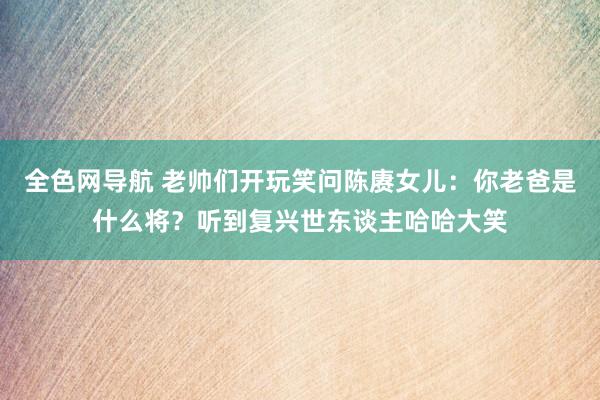 全色网导航 老帅们开玩笑问陈赓女儿：你老爸是什么将？听到复兴世东谈主哈哈大笑