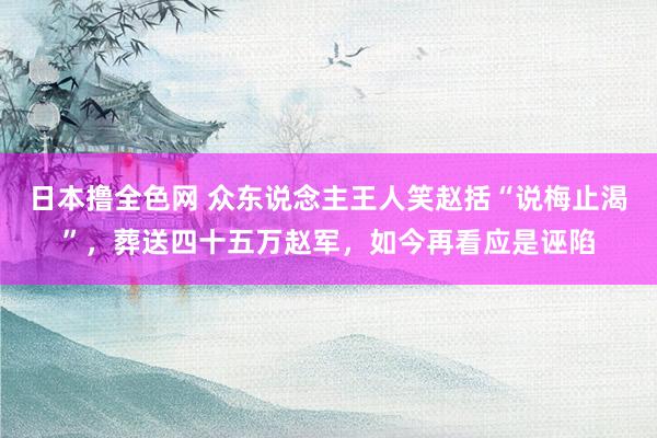 日本撸全色网 众东说念主王人笑赵括“说梅止渴”，葬送四十五万赵军，如今再看应是诬陷