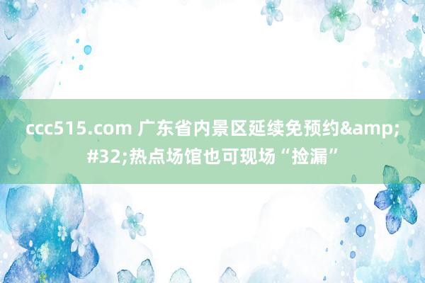 ccc515.com 广东省内景区延续免预约&#32;热点场馆也可现场“捡漏”