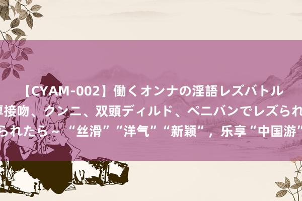 【CYAM-002】働くオンナの淫語レズバトル 2 ～もしも職場で濃厚接吻、クンニ、双頭ディルド、ペニバンでレズられたら～ “丝滑”“洋气”“新颖”，乐享“中国游”为旅游经济注入新活力