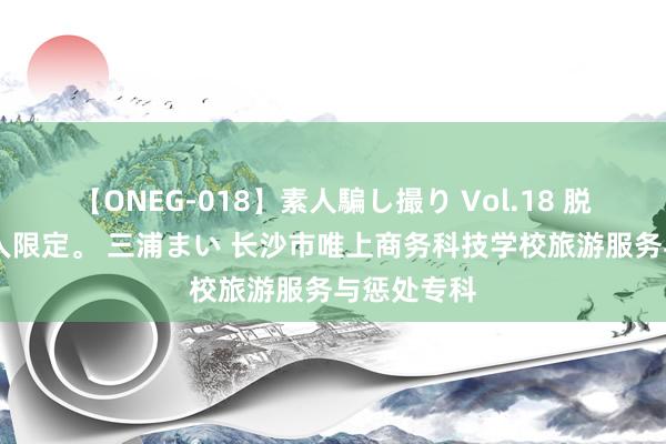 【ONEG-018】素人騙し撮り Vol.18 脱がし屋 美人限定。 三浦まい 长沙市唯上商务科技学校旅游服务与惩处专科