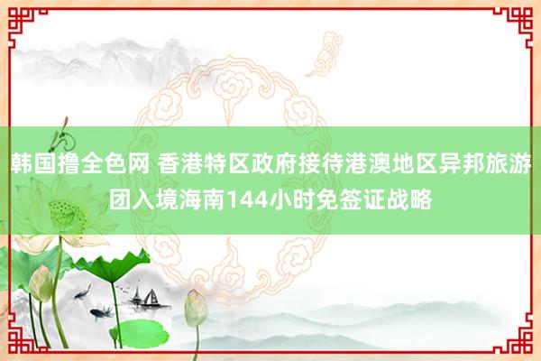 韩国撸全色网 香港特区政府接待港澳地区异邦旅游团入境海南144小时免签证战略