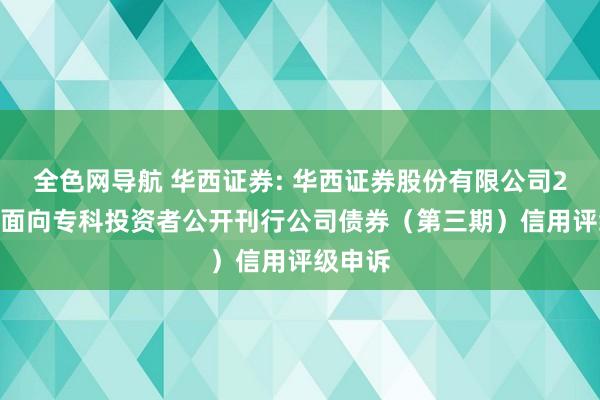 全色网导航 华西证券: 华西证券股份有限公司2024年面向专科投资者公开刊行公司债券（第三期）信用评级申诉