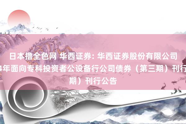 日本撸全色网 华西证券: 华西证券股份有限公司2024年面向专科投资者公设备行公司债券（第三期）刊行公告