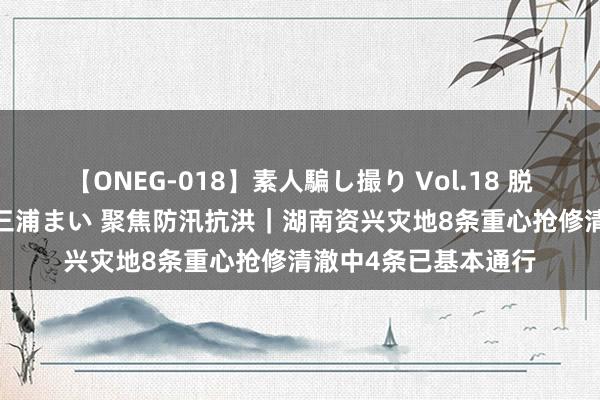 【ONEG-018】素人騙し撮り Vol.18 脱がし屋 美人限定。 三浦まい 聚焦防汛抗洪｜湖南资兴灾地8条重心抢修清澈中4条已基本通行