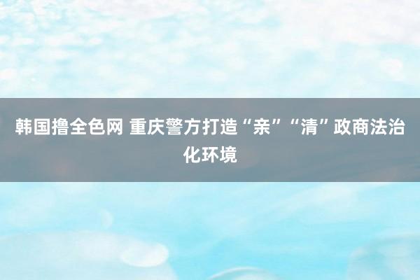 韩国撸全色网 重庆警方打造“亲”“清”政商法治化环境