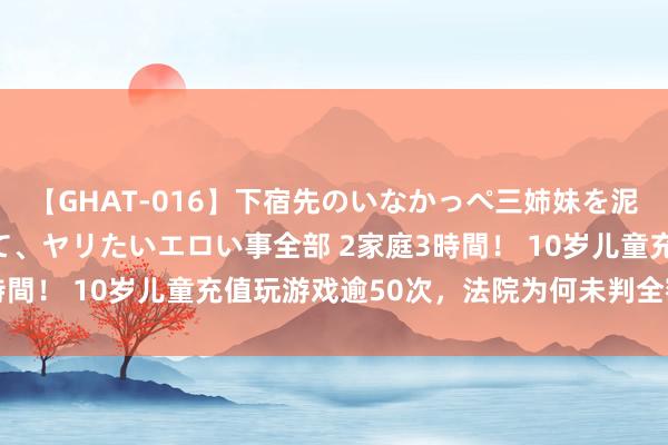 【GHAT-016】下宿先のいなかっぺ三姉妹を泥酔＆淫媚オイルでキメて、ヤリたいエロい事全部 2家庭3時間！ 10岁儿童充值玩游戏逾50次，法院为何未判全额清偿？