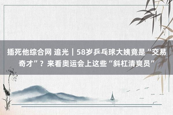 插死他综合网 追光｜58岁乒乓球大姨竟是“交易奇才”？来看奥运会上这些“斜杠清爽员”