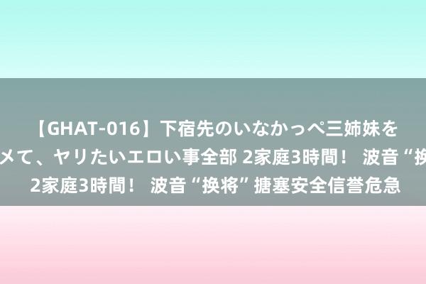 【GHAT-016】下宿先のいなかっぺ三姉妹を泥酔＆淫媚オイルでキメて、ヤリたいエロい事全部 2家庭3時間！ 波音“换将”搪塞安全信誉危急